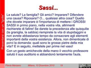 Presentarsiconun“Ignite”
Flavia Marzano Milano, 10 Dicembre 2010 19
Sassi...Sassi...
La salute? La famiglia? Gli amici? Imparare? Difendere
una causa? Riposarsi? O... qualsiasi altra cosa? Quello
che dovete imparare è l'importanza di mettere i GROSSI
SASSI in primo piano, nella vostra vita, altrimenti
rischierete di fallire! Se darete la precedenza alle quisquilie
(la graniglia, la sabbia) riempirete la vita di stupidaggini e
non avrete abbastanza tempo da consacrare agli elementi
importanti della vostra esistenza. Allora, non dimenticate di
porvi la domanda: quali sono le grosse pietre della mia
vita? E in seguito, mettetele per prime nel vaso!
Con un gesto amichevole della mano il vecchio professore
salutò il suo auditorio e abbandonò lentamente l'aula.
 