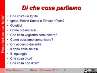 Presentarsiconun“Ignite”
Flavia Marzano Milano, 10 Dicembre 2010 2
Di che cosa parliamoDi che cosa parliamo
• Che cos'è un Ignite
• Ignite, Pecha Kucha o Elevator Pitch?
• Obiettivi
• Come presentarsi
• Che cosa vogliamo comunicare?
• Come possiamo comunicare?
• Chi abbiamo davanti?
• Il dono della sintesi
• Il linguaggio
• Che cosa dico?
• Che cosa non dico?
 