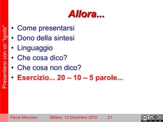 Presentarsiconun“Ignite”
Flavia Marzano Milano, 10 Dicembre 2010 21
Allora...Allora...
• Come presentarsi
• Dono della sintesi
• Linguaggio
• Che cosa dico?
• Che cosa non dico?
• Esercizio... 20 – 10 – 5 parole...
 