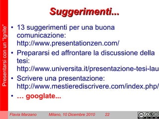 Presentarsiconun“Ignite”
Flavia Marzano Milano, 10 Dicembre 2010 22
Suggerimenti...Suggerimenti...
• 13 suggerimenti per una buona
comunicazione:
http://www.presentationzen.com/
• Prepararsi ed affrontare la discussione della
tesi:
http://www.universita.it/presentazione-tesi-laur
• Scrivere una presentazione:
http://www.mestierediscrivere.com/index.php/a
• … googlate...
 