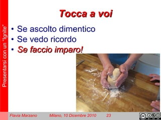 Presentarsiconun“Ignite”
Flavia Marzano Milano, 10 Dicembre 2010 23
Tocca a voiTocca a voi
• Se ascolto dimentico
• Se vedo ricordo
• Se faccio imparo!Se faccio imparo!
 