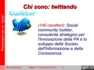 Presentarsiconun“Ignite”
Flavia Marzano Milano, 10 Dicembre 2010 3
Chi sono: twittandoChi sono: twittando
(140 caratteri): Social
community builder,
consulente strategico per
l'Innovazione della PA e lo
sviluppo della Società
dell'Informazione e della
Conoscenza.
 
