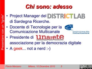 Presentarsiconun“Ignite”
Flavia Marzano Milano, 10 Dicembre 2010 5
Chi sono: adessoChi sono: adesso
• Project Manager del
di Sardegna Ricerche.
• Docente di Tecnologie per la
Comunicazione Multicanale
• Presidente di
associazione per la democrazia digitale
• A geek... not a nerd :-)
 