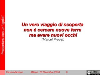 Presentarsiconun“Ignite”
Flavia Marzano Milano, 10 Dicembre 2010 6
Un vUn veero viaggio di scopertaro viaggio di scoperta
non è cercare nuove terrenon è cercare nuove terre
ma avere nuovi occhima avere nuovi occhi
(Marcel Proust)
 