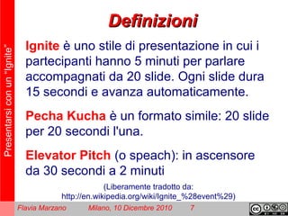 Presentarsiconun“Ignite”
Flavia Marzano Milano, 10 Dicembre 2010 7
DefinizioniDefinizioni
Ignite è uno stile di presentazione in cui i
partecipanti hanno 5 minuti per parlare
accompagnati da 20 slide. Ogni slide dura
15 secondi e avanza automaticamente.
Pecha Kucha è un formato simile: 20 slide
per 20 secondi l'una.
Elevator Pitch (o speach): in ascensore
da 30 secondi a 2 minuti
(Liberamente tradotto da:
http://en.wikipedia.org/wiki/Ignite_%28event%29)
 