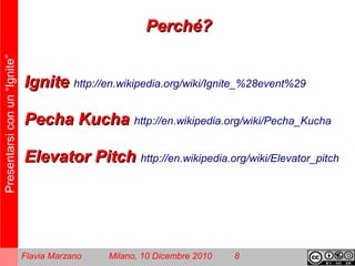 Presentarsiconun“Ignite”
Flavia Marzano Milano, 10 Dicembre 2010 8
IgniteIgnite http://en.wikipedia.org/wiki/Ignite_%28event%29
Pecha KuchaPecha Kucha http://en.wikipedia.org/wiki/Pecha_Kucha
Elevator PitchElevator Pitch http://en.wikipedia.org/wiki/Elevator_pitch
Perché?Perché?
 