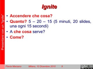 Presentarsiconun“Ignite”
Flavia Marzano Milano, 10 Dicembre 2010 9
IgniteIgnite
• Accendere che cosa?
• Quanto? 5 – 20 – 15 (5 minuti, 20 slides,
una ogni 15 secondi)
• A che cosa serve?
• Come?
 