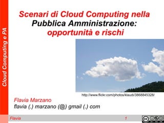 Scenari di Cloud Computing nella
                              Pubblica Amministrazione:
Cloud Computing e PA




                                 opportunità e rischi




                                                     http://www.flickr.com/photos/klaudi/3868845328/
                         Flavia Marzano
                         flavia (.) marzano (@) gmail (.) com

                       Flavia                                                   1
 