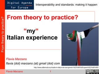 Interoperability and standards: making it happen



                           From theory to practice?
From theary to practice?




                                  “my“
                           Italian experience


                           Flavia Marzano
                           flavia (dot) marzano (at) gmail (dot) com
                                                http://www.allamoda.eu/made-in-italy-e-le-sue-grandi-%E2%80%9Copere%E2%80%9D/

                           Flavia Marzano                         1
 