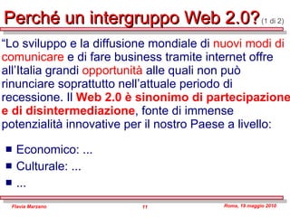 Perché un intergruppo Web 2.0?   (1 di 2) Economico: ... Culturale: ... ... “ Lo sviluppo e la diffusione mondiale di  nuovi modi di comunicare  e di fare business tramite internet offre all’Italia grandi  opportunità  alle quali non può rinunciare soprattutto nell’attuale periodo di recessione. Il  Web 2.0 è sinonimo di partecipazione e di disintermediazione , fonte di immense potenzialità innovative per il nostro Paese a livello: 