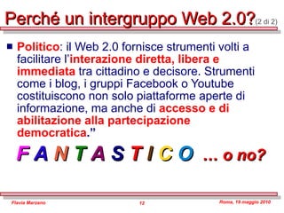 Perché un intergruppo Web 2.0? (2 di 2) Politico : il Web 2.0 fornisce strumenti volti a facilitare l’ interazione diretta, libera e immediata  tra cittadino e decisore. Strumenti come i blog, i gruppi Facebook o Youtube costituiscono non solo piattaforme aperte di informazione, ma anche di  accesso e di abilitazione alla partecipazione democratica .”   F   A   N   T   A   S  T  I   C   O   … o no? 
