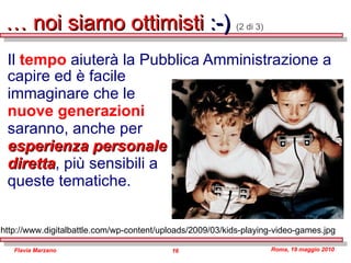 …  noi siamo ottimisti  :-)  (2 di 3) Il  tempo  aiuterà la Pubblica Amministrazione a   capire ed è facile immaginare che le  nuove generazioni  saranno, anche per  esperienza personale  diretta , più sensibili a  queste tematiche. http://www.digitalbattle.com/wp-content/uploads/2009/03/kids-playing-video-games.jpg 