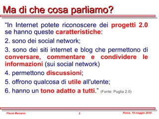 Ma di che cosa parliamo? “ In Internet potete riconoscere dei  progetti 2.0  se hanno queste  caratteristiche : sono dei social network; sono dei siti internet e blog che permettono di  conversare, commentare e condividere le informazioni   (sui social network) permettono  discussioni ; offrono qualcosa di  utile  all'utente; hanno un  tono adatto a tutti .”  (Fonte: Puglia 2.0) 