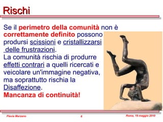 Rischi Se il  perimetro della comunità  non è  correttamente   definito  possono  prodursi  scissioni  e  cristallizzarsi delle frustrazioni . La comunità rischia di produrre  effetti contrari  a quelli ricercati e  veicolare un'immagine negativa,  ma soprattutto rischia la  Disaffezione . Mancanza di continuità! 