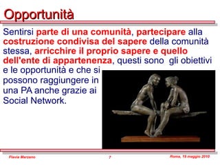 Opportunità Sentirsi  parte di una comunità ,  partecipare  alla  costruzione condivisa del sapere  della comunità stessa,  arricchire il proprio sapere e quello dell'ente di appartenenza , questi sono  gli obiettivi e le opportunità e che si  possono raggiungere in  una PA anche grazie ai  Social Network. 