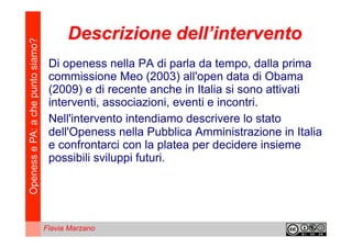 Openess e PA: a che punto siamo?         Descrizione dell’intervento
                                    Di openess nella PA di parla da tempo, dalla prima
                                    commissione Meo (2003) all'open data di Obama
                                    (2009) e di recente anche in Italia si sono attivati
                                    interventi, associazioni, eventi e incontri.
                                    Nell'intervento intendiamo descrivere lo stato
                                    dell'Openess nella Pubblica Amministrazione in Italia
                                    e confrontarci con la platea per decidere insieme
                                    possibili sviluppi futuri.




                                   Flavia Marzano
 