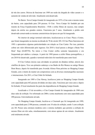 10
de trás dos carros. Deixou de funcionar em 1989 em razão da chegada do vídeo cassete e o
aumento de vendas de televisão. Atualmente está desativado.
No Bairro Nova Campo Grande foi inaugurado em 1975 o Cine com o mesmo nome
do bairro, com capacidade para 250 pessoas. O Cine Nova Campo foi fundado por um
tenente da Força Expedicionária Brasileira - FEB e exibia filmes de sucesso, mas sempre
depois da estréia nos grandes centros. Funcionou por 5 anos. Atualmente o prédio está
desativado conservando as mesmas características da época em que foi inaugurado.
No interior do antigo terminal rodoviário, localizavam-se os Cines: Plaza e Center,
que foram inaugurados na mesma na década de 70 do século XX. O Cine Plaza funcionou até
1993 e apresentava algumas particularidades em relação ao Cine Center. Por isso, permitia
cobrar um valor diferenciado pelo ingresso. Em 2010 o local passou a abrigar a Boate Non
Dont’ Stop (GLBTTS). No início o Cine Center exibia somente lançamentos e era
frequentado por adultos e crianças. A partir de 1989 passou a exibir filmes pornográficos, e
em 2010 foi desativado, quando o terminal rodoviário foi transferido para outro local.
O Cine Cultura iniciou suas atividades no período da ditadura militar, através dos
cinéfilos da época. Teve seu primeiro endereço a rua Barão do Rio Branco no antigo Museu
Dom Bosco, depois foi transferido para Avenida Afonso Pena próximo ao Shopping Campo
Grande, com o intuito de manter um compromisso com as diversas cinematografias nacionais
e internacionais. Em 2011, o Cine Clube foi fechado.
Inaugurado em 1989 o Cine Haway, localiza-se junto ao Shopping Campo Grande
com capacidade para 642 pessoas divididas em duas salas. Funcionou por onze anos e depois
foi fechado. O local atualmente faz parte das dependências do Shopping Campo Grande.
Localizado a 15 de novembro, o Cine Campo Grande foi inaugurados de 1980 com
duas salas de exibição. Foi reformado em 2006 e conta atualmente com uma capacidade para
490 pessoas. Está totalmente ativado.
No Shopping Campo Grande, localiza-se o Cinemark que foi inaugurado em 1999,
com capacidade para 2.500 pessoas, contando com 10 salas de exibição, sendo 3 com exibição
em 3D. Possui uma estrutura moderna com o sistema multiplex que permite a exibição do
mesmo filme em três salas, simultaneamente, com atraso apenas de um minuto. Atualmente
está totalmente ativado.
 