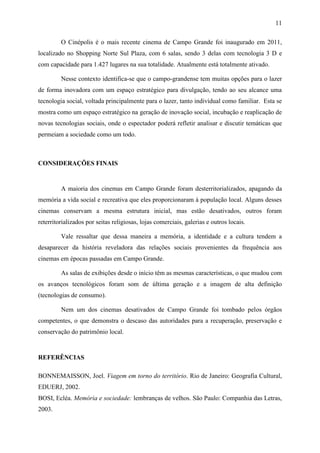 11
O Cinépolis é o mais recente cinema de Campo Grande foi inaugurado em 2011,
localizado no Shopping Norte Sul Plaza, com 6 salas, sendo 3 delas com tecnologia 3 D e
com capacidade para 1.427 lugares na sua totalidade. Atualmente está totalmente ativado.
Nesse contexto identifica-se que o campo-grandense tem muitas opções para o lazer
de forma inovadora com um espaço estratégico para divulgação, tendo ao seu alcance uma
tecnologia social, voltada principalmente para o lazer, tanto individual como familiar. Esta se
mostra como um espaço estratégico na geração de inovação social, incubação e reaplicação de
novas tecnologias sociais, onde o espectador poderá refletir analisar e discutir temáticas que
permeiam a sociedade como um todo.
CONSIDERAÇÕES FINAIS
A maioria dos cinemas em Campo Grande foram desterritorializados, apagando da
memória a vida social e recreativa que eles proporcionaram à população local. Alguns desses
cinemas conservam a mesma estrutura inicial, mas estão desativados, outros foram
reterritorializados por seitas religiosas, lojas comerciais, galerias e outros locais.
Vale ressaltar que dessa maneira a memória, a identidade e a cultura tendem a
desaparecer da história reveladora das relações sociais provenientes da frequência aos
cinemas em épocas passadas em Campo Grande.
As salas de exibições desde o início têm as mesmas características, o que mudou com
os avanços tecnológicos foram som de última geração e a imagem de alta definição
(tecnologias de consumo).
Nem um dos cinemas desativados de Campo Grande foi tombado pelos órgãos
competentes, o que demonstra o descaso das autoridades para a recuperação, preservação e
conservação do patrimônio local.
REFERÊNCIAS
BONNEMAISSON, Joel. Viagem em torno do território. Rio de Janeiro: Geografia Cultural,
EDUERJ, 2002.
BOSI, Ecléa. Memória e sociedade: lembranças de velhos. São Paulo: Companhia das Letras,
2003.
 