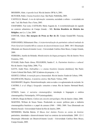 12
BOURDIN, Alain. A questão local. Rio de Janeiro: DP & A, 2001.
BUTCHER, Pedro. Cinema brasileiro hoje. São Paulo: Publifolha, 2005.
CASTELLS, Manuel. A era da informação: economia, sociedade e cultura – a sociedade em
rede. 7.ed. São Paulo: Paz e Terra, 2003.
CHAPARRO, Yan Leite; CASTILHO, Maria Augusta de. A re-territorialização do sagrado
no contexto urbanístico de Campo Grande - MS. Revista Brasileira de História das
Religiões, ano I, n. 3, Jan. 2009.
CONTAR, Edson. Das margens do Prosa ao Bar do Zé. Campo Grande/MS: Funcesp,
2002.
FERNANDES, Hélènemarie Dias. A (re)territorialização do patrimônio cultural tombado do
Porto Geral de Corumbá-MS no contexto do desenvolvimento Local. 2008. 148 f. Dissertação
(Mestrado em Desenvolvimento Loca) - Universidade Católica Dom Bosco, Campo Grande,
2009.
FERREIRA, Aurélio de Holanda. Minidicionário da língua portuguesa. Rio de Janeiro: Nova
Fronteira, 1993.
FUNARI, Pedro Paulo Abreu; PELEGRINI, Sandra C. A. Patrimônio histórico e cultural.
Rio de Janeiro: Jorge Zahar, 2006, 77 p.
GATTI, André Piero. Embrafilme e o cinema brasileiro [recurso eletrônico]. São Paulo:
Centro Cultural São Paulo, 2007 (Cadernos de pesquisa, v. 6).
GEERTZ, Clifford. A transição para a humanidade. Rio de Janeiro: Fundo de Cultura, 1996.
HALBWACHS, Maurice. A memória coletiva. São Paulo: Vértice, 1990.
HAESBAERT, Rogério. Desterritorialização: entre as redes e os aglomerados de exclusão. In:
CASTRO, I. et al. (Orgs.). Geografia: conceitos e temas. Rio de Janeiro: Bertrand Brasil,
1995.
JUNKES, Lauro. A narrativa cinematográfica: introdução à linguagem e estética
cinematográfica. Florianópolis, 1979 (mimiografado).
LARAIA, Roque de Barros. Cultura um conceito antropológico. Rio de Janeiro: Zahar, 2006.
MARTINS, William de Souza Nunes. Produzindo no escuro: políticas para a indústria
cinematográfica brasileira e o papel da censura (1964 – 1988). 2009. Tese (Doutorado em
História Social) - Universidade Federal do Rio de Janeiro, 2009.
MITIDIERO, Marilda Batista. O Museu José Antônio Pereira no ensino da história:
patrimônio, identidade e desenvolvimento local no contexto da territorialidade. 2009. 121 f.
Dissertação (Mestrado em Desenvolvimento Local) - Universidade Católica Dom Bosco,
Campo Grande, 2009.
 