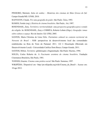 13
PINHEIRO, Marinete. Salas de sonhos – Memórias dos cinemas de Mato Grosso do Sul.
Campo Grande/MS: UFMS, 2010.
RAFFESTIN, Claude. Por uma geografia do poder. São Paulo: Ática, 1993.
RAMOS, Fernão (org.). História do cinema brasileiro. São Paulo,: Art, 1987.
ROSENDAHL, Zeny. Território e territorialidade: uma perspectiva geográfica para o estudo
da religião. In: ROSENDAHL, Zeny e CORRÊA, Roberto Lobato (Orgs.). Geografia: temas
sobre cultura e espaço. Rio de Janeiro: Ed. UFRJ, 2005.
SANTOS, Maria Christina de Lima Félix. Patrimônio cultural no contexto territorial da
Noroeste do Brasil - NOB: perspectivas de desenvolvimento local das comunidades
estabelecidas na Rota do Trem do Pantanal. 2011. 122 f. Dissertação (Mestrado em
Desenvolvimento Local) - Universidade Católica Dom Bosco, Campo Grande, 2011.
SANTOS, Milton. Território: globalização e fragmentação. São Paulo: Hucitec, 1994.
SOUZA, Carlos Roberto de. A Fascinante aventura do cinema brasileiro. Fundação
Cinemateca Brasileira, São Paulo, 1981.
TURNER, Graeme. Cinema como prática social. São Paulo: Summus, 1997.
WIKIPÉDIA. Disponível em <http://pt.wikipedia.org/wiki/Cinema_do_Brasil>. Acesso em:
10 ago 2012.
 