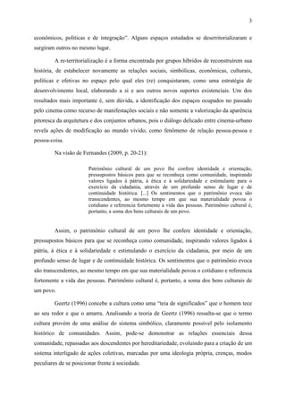 3
econômicos, políticas e de integração”. Alguns espaços estudados se deserritorializaram e
surgiram outros no mesmo lugar.
A re-territorialização é a forma encontrada por grupos híbridos de reconstruírem sua
história, de estabelecer novamente as relações sociais, simbólicas, econômicas, culturais,
políticas e efetivas no espaço pelo qual eles (re) conquistaram, como uma estratégia de
desenvolvimento local, elaborando a si e aos outros novos suportes existenciais. Um dos
resultados mais importante é, sem dúvida, a identificação dos espaços ocupados no passado
pelo cinema como recurso de manifestações sociais e não somente a valorização da aparência
pitoresca da arquitetura e dos conjuntos urbanos, pois o diálogo delicado entre cinema-urbano
revela ações de modificação ao mundo vivido, como fenômeno de relação pessoa-pessoa e
pessoa-coisa.
Na visão de Fernandes (2009, p. 20-21):
Patrimônio cultural de um povo lhe confere identidade e orientação,
pressupostos básicos para que se reconheça como comunidade, inspirando
valores ligados à pátria, à ética e à solidariedade e estimulante para o
exercício da cidadania, através de um profundo senso de lugar e de
continuidade histórica. [...] Os sentimentos que o patrimônio evoca são
transcendentes, ao mesmo tempo em que sua materialidade povoa o
cotidiano e referencia fortemente a vida das pessoas. Patrimônio cultural é,
portanto, a soma dos bens culturais de um povo.
Assim, o patrimônio cultural de um povo lhe confere identidade e orientação,
pressupostos básicos para que se reconheça como comunidade, inspirando valores ligados à
pátria, à ética e à solidariedade e estimulando o exercício da cidadania, por meio de um
profundo senso de lugar e de continuidade histórica. Os sentimentos que o patrimônio evoca
são transcendentes, ao mesmo tempo em que sua materialidade povoa o cotidiano e referencia
fortemente a vida das pessoas. Patrimônio cultural é, portanto, a soma dos bens culturais de
um povo.
Geertz (1996) concebe a cultura como uma “teia de significados” que o homem tece
ao seu redor e que o amarra. Analisando a teoria de Geertz (1996) ressalta-se que o termo
cultura provém de uma análise do sistema simbólico, claramente possível pelo isolamento
histórico de comunidades. Assim, pode-se demonstrar as relações essenciais dessa
comunidade, repassadas aos descendentes por hereditariedade, evoluindo para a criação de um
sistema interligado de ações coletivas, marcadas por uma ideologia própria, crenças, modos
peculiares de se posicionar frente à sociedade.
 