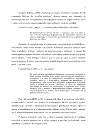 4
No aporte de Laraia (2006), a “cultura é um processo acumulativo, resultante de toda
experiência histórica das gerações anteriores” desenvolvendo-se por intermédio da
comunicação oral e da evolução humana na ocupação racional de seu próprio território, assim
a cultura seria um meio, mecanismo para favorecer ao homem a vida em sociedade
Funari e Pelegrini (2006, p. 19), comentam sobre nacionalismo e patrimônio:
Em plena Revolução Francesa, em meio às violências e lutas civis, criava-se
uma comissão encarregada da preservação dos monumentos nacionais. O
objetivo era proteger os monumentos que representavam a incipiente nação
francesa e sua cultura.
O conceito de patrimônio material representava a concretização da identidade local e
esse conceito sempre esteve atrelado a um conjunto de símbolos estéticos e artísticos. Desta
forma as produções artísticas e culturais que poderiam evocar a identidade e o passado das
classes populares, ficavam excluídas e se enaltecia o patrimônio material, sempre com grande
enlevo artístico, e com destaque ao belo, o que fez com que após as guerras mundiais
houvesse por parte de alguns países apropriação indevida de patrimônio proveniente de outros
povos (SANTOS, 2011).
Funari e Pelegrini (2006, p. 55) expõem que:
Há muito por fazer, mas podemos afirmar que a experiência patrimonial no
Brasil tem sido assimilada no seu sentido mais completo, em sintonia com a
coletividade e a partir de conhecimentos antropológicos, sociológicos,
históricos, artísticos e arqueológicos orientados por especialistas. A
implantação de cursos de educação patrimonial, a organização de oficinas-
escola e serviços em mutirão constituem em ações de importância
fundamental no processo de envolvimento da população. Esse esforço,
articulado com o estímulo à responsabilidade coletiva, contribuirá para
consolidar políticas de inclusão social, reabilitação e sustentabilidade do
patrimônio em nosso país.
Para Halbwachs (1990, p. 82) a memória individual é um ponto de vista sobre a
memória coletiva, mudando o foco conforme o lado ocupado. O autor apresenta a seguinte
reflexão: “[...] a sucessão de lembranças, mesmo daquelas que são mais pessoais, explica-se
sempre pelas mudanças que se produzem em nossas relações com os diversos meios coletivos,
isto é, pelas transformações desses meios, cada um tomando à parte e em conjunto”.
Portanto, o território é a razão para as relações humanas, o próprio ato de reconhecer
o território como seu, demonstra se o sujeito consegue se perceber enraizado nele, sendo
importante na construção das relações sociais.
 