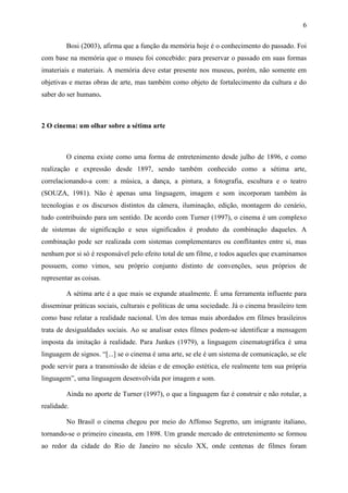 6
Bosi (2003), afirma que a função da memória hoje é o conhecimento do passado. Foi
com base na memória que o museu foi concebido: para preservar o passado em suas formas
imateriais e materiais. A memória deve estar presente nos museus, porém, não somente em
objetivas e meras obras de arte, mas também como objeto de fortalecimento da cultura e do
saber do ser humano.
2 O cinema: um olhar sobre a sétima arte
O cinema existe como uma forma de entretenimento desde julho de 1896, e como
realização e expressão desde 1897, sendo também conhecido como a sétima arte,
correlacionando-a com: a música, a dança, a pintura, a fotografia, escultura e o teatro
(SOUZA, 1981). Não é apenas uma linguagem, imagem e som incorporam também às
tecnologias e os discursos distintos da câmera, iluminação, edição, montagem do cenário,
tudo contribuindo para um sentido. De acordo com Turner (1997), o cinema é um complexo
de sistemas de significação e seus significados é produto da combinação daqueles. A
combinação pode ser realizada com sistemas complementares ou conflitantes entre si, mas
nenhum por si só é responsável pelo efeito total de um filme, e todos aqueles que examinamos
possuem, como vimos, seu próprio conjunto distinto de convenções, seus próprios de
representar as coisas.
A sétima arte é a que mais se expande atualmente. É uma ferramenta influente para
disseminar práticas sociais, culturais e políticas de uma sociedade. Já o cinema brasileiro tem
como base relatar a realidade nacional. Um dos temas mais abordados em filmes brasileiros
trata de desigualdades sociais. Ao se analisar estes filmes podem-se identificar a mensagem
imposta da imitação à realidade. Para Junkes (1979), a linguagem cinematográfica é uma
linguagem de signos. “[...] se o cinema é uma arte, se ele é um sistema de comunicação, se ele
pode servir para a transmissão de ideias e de emoção estética, ele realmente tem sua própria
linguagem”, uma linguagem desenvolvida por imagem e som.
Ainda no aporte de Turner (1997), o que a linguagem faz é construir e não rotular, a
realidade.
No Brasil o cinema chegou por meio do Affonso Segretto, um imigrante italiano,
tornando-se o primeiro cineasta, em 1898. Um grande mercado de entretenimento se formou
ao redor da cidade do Rio de Janeiro no século XX, onde centenas de filmes foram
 