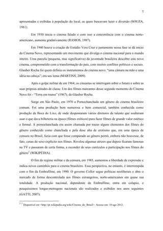 7
apresentadas e exibidas à população do local, as quais buscavam lazer e diversão (SOUZA,
1981).
Em 1930 inicia o cinema falado e com isso a concorrência com o cinema norte-
americano, aumenta gradativamente (RAMOS, 1987).
Em 1940 houve a criação do Estúdio Vera Cruz e juntamente nessa fase se dá início
do Cinema Novo, representando um movimento que divulga o cinema nacional para o mundo
inteiro. Uma parcela (pequena, mas significativa) da juventude brasileira descobre este novo
cinema, comprometido com a transformação do país, com muitos conflitos políticos e sociais.
Glauber Rocha foi quem definiu os instrumentos do cinema novo: “uma câmara na mão e uma
idéia na cabeça”; era seu lema (MARTINS, 2009).
Após o golpe militar de em 1964, os cineastas se interrogam sobre o futuro e sobre as
suas próprias atitudes de classe. Um dos filmes marcantes desse segundo momento do Cinema
Novo foi - “Terra em transe” (1967), de Glauber Rocha.
Surge em São Paulo, em 1970 a Pornochanchada um gênero do cinema brasileiro
comum. Foi uma produção bem numerosa e bem comercial, também conhecida como
produção da Boca do Lixo, de onde despontaram vários diretores de talento que souberam
usar o que dava bilheteria na época (filmes eróticos) para fazer filmes de grande valor estético
e formal. A pornochanchada era assim chamada por trazer alguns elementos dos filmes do
gênero conhecido como chanchada e pela dose alta de erotismo que, em uma época de
censura no Brasil, fazia com que fosse comparado ao gênero pornô, embora não houvesse, de
fato, cenas de sexo explícito nos filmes. Revelou algumas atrizes que depois ficaram famosas
na TV e passaram de certa forma, a esconder de seus currículos a participação nos filmes do
gênero3
(WIKIPÉDIA).
O fim do regime militar e da censura, em 1985, aumentou a liberdade de expressão e
indica novos caminhos para o cinema brasileiro. Essa perspectiva, no entanto, é interrompida
com o fim da Embrafilme, em 1990. O governo Collor segue políticas neoliberais e abre o
mercado de forma descontrolada aos filmes estrangeiros, norte-americanos em quase sua
totalidade. A produção nacional, dependente da Embrafilme, entra em colapso, e
pouquíssimos longas-metragens nacionais são realizados e exibidos nos anos seguintes
(GATTI, 2007).
3 3
Disponível em <http://pt.wikipedia.org/wiki/Cinema_do_Brasil>. Acesso em: 10 ago 2012.
 