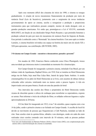 8
Após esse momento difícil dos cineastas do início de 1990, o sistema se reergue
gradualmente. A criação de novos mecanismos financiamento da produção por meio de
renúncia fiscal (Leis de Incentivo), juntamente com o surgimento de novas instâncias
governamentais de apoio ao cinema, auxilia a reorganizar a produção e proporciona
instrumentos para que realizadores possam competir, mesmo de modo desigual, com as
grandes produções americanas. Foi então que, promulgou-se a Lei nº 8313/91, nominada
ROUANET, em função de seu idealizador Sérgio Paulo Rouanet, e que pretendia fomentar a
produção cultural do país por meio do mecanismo de renúncia fiscal do Imposto de Renda.
Esse período é conhecido como a “Retomada” do cinema brasileiro. Cem anos após os irmãos
Lumiére, o cinema brasileiro reivindica seu espaço na história da maior arte do século XX e
XXI para apresentar, sua contribuição. (BUTCHER, 2005).
3 O cinema em Campo Grande – encontros e desencontros: passado e presente4
Em meados de 1903, Francisco Barros conhecido como Chico Phonógrafo, trouxe
uma novidade que interessou muito à comunidade no momento foi o kinetoscópio.
Em Campo Grande foi inaugurado o primeiro cinema, intitulado Cine Brasil, por um
italiano vindo de Aquidauana, Raphael Orrico, em 1910. Este se instalou no Hotel Democrata
antiga rua do Padre, hoje atual Rua Lidya Bais, lateral da igreja Santo Antônio. A sessão
cinematográfica foi no pátio do Hotel Democrata ao ar livre, com assentos de tabuas rústicas
colocadas sobre caixotes, totalizando mais ou menos cento e poucos lugares. A tela era
improvisada com um pano branco, fixado em uma das paredes do hotel.
Nos intervalos das sessões dos filmes o proprietário do Hotel Democrata vendia
xícaras de chocolate quente e cálices de conhaque para reconfortar os espectadores, exposto
ao sereno. Para informar o inicio da exibição do filme, os soldados soltavam foguetes e rojões
aproximadamente ás 20 horas.
O Cine Ideal foi inaugurado em 1912, à rua 7 de setembro, quase esquina com a rua
14 de julho, sendo o primeiro cinema a ser fechado em Campo Grande. A escolha do local foi
devido ao movimento de pessoas que frequentavam o Café Paulicéia, instalado ao lado do
cine. Suas sessões eram às quintas-feiras, sábados e aos domingos, sendo em cada dia eram
realizadas cinco sessões contando com intervalo de 10 minutos, onde as pessoas podiam
4
Este item está fundamentado em Marinete Pinheiro (2010) e Edson Contar (2002), com complementação pelas
autoras sobre a reterrritorialização dos cinemas na atualidade.
 