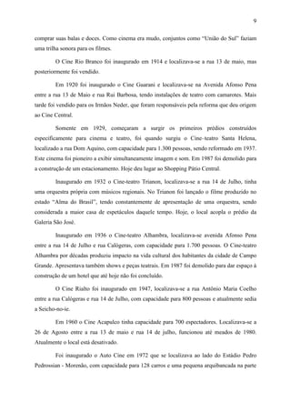 9
comprar suas balas e doces. Como cinema era mudo, conjuntos como “União do Sul” faziam
uma trilha sonora para os filmes.
O Cine Rio Branco foi inaugurado em 1914 e localizava-se a rua 13 de maio, mas
posteriormente foi vendido.
Em 1920 foi inaugurado o Cine Guarani e localizava-se na Avenida Afonso Pena
entre a rua 13 de Maio e rua Rui Barbosa, tendo instalações de teatro com camarotes. Mais
tarde foi vendido para os Irmãos Neder, que foram responsáveis pela reforma que deu origem
ao Cine Central.
Somente em 1929, começaram a surgir os primeiros prédios construídos
especificamente para cinema e teatro, foi quando surgiu o Cine–teatro Santa Helena,
localizado a rua Dom Aquino, com capacidade para 1.300 pessoas, sendo reformado em 1937.
Este cinema foi pioneiro a exibir simultaneamente imagem e som. Em 1987 foi demolido para
a construção de um estacionamento. Hoje deu lugar ao Shopping Pátio Central.
Inaugurado em 1932 o Cine-teatro Trianon, localizava-se a rua 14 de Julho, tinha
uma orquestra própria com músicos regionais. No Trianon foi lançado o filme produzido no
estado “Alma do Brasil”, tendo constantemente de apresentação de uma orquestra, sendo
considerada a maior casa de espetáculos daquele tempo. Hoje, o local acopla o prédio da
Galeria São José.
Inaugurado em 1936 o Cine-teatro Alhambra, localizava-se avenida Afonso Pena
entre a rua 14 de Julho e rua Calógeras, com capacidade para 1.700 pessoas. O Cine-teatro
Alhambra por décadas produziu impacto na vida cultural dos habitantes da cidade de Campo
Grande. Apresentava também shows e peças teatrais. Em 1987 foi demolido para dar espaço à
construção de um hotel que até hoje não foi concluído.
O Cine Rialto foi inaugurado em 1947, localizava-se a rua Antônio Maria Coelho
entre a rua Calógeras e rua 14 de Julho, com capacidade para 800 pessoas e atualmente sedia
a Seicho-no-ie.
Em 1960 o Cine Acapulco tinha capacidade para 700 espectadores. Localizava-se a
26 de Agosto entre a rua 13 de maio e rua 14 de julho, funcionou até meados de 1980.
Atualmente o local está desativado.
Foi inaugurado o Auto Cine em 1972 que se localizava ao lado do Estádio Pedro
Pedrossian - Morenão, com capacidade para 128 carros e uma pequena arquibancada na parte
 