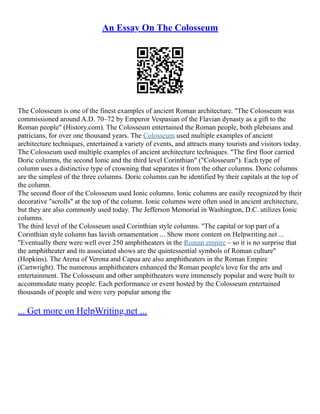 An Essay On The Colosseum
The Colosseum is one of the finest examples of ancient Roman architecture. "The Colosseum was
commissioned around A.D. 70–72 by Emperor Vespasian of the Flavian dynasty as a gift to the
Roman people" (History.com). The Colosseum entertained the Roman people, both plebeians and
patricians, for over one thousand years. The Colosseum used multiple examples of ancient
architecture techniques, entertained a variety of events, and attracts many tourists and visitors today.
The Colosseum used multiple examples of ancient architecture techniques. "The first floor carried
Doric columns, the second Ionic and the third level Corinthian" ("Colosseum"). Each type of
column uses a distinctive type of crowning that separates it from the other columns. Doric columns
are the simplest of the three columns. Doric columns can be identified by their capitals at the top of
the column.
The second floor of the Colosseum used Ionic columns. Ionic columns are easily recognized by their
decorative "scrolls" at the top of the column. Ionic columns were often used in ancient architecture,
but they are also commonly used today. The Jefferson Memorial in Washington, D.C. utilizes Ionic
columns.
The third level of the Colosseum used Corinthian style columns. "The capital or top part of a
Corinthian style column has lavish ornamentation ... Show more content on Helpwriting.net ...
"Eventually there were well over 250 amphitheaters in the Roman empire – so it is no surprise that
the amphitheater and its associated shows are the quintessential symbols of Roman culture"
(Hopkins). The Arena of Verona and Capua are also amphitheaters in the Roman Empire
(Cartwright). The numerous amphitheaters enhanced the Roman people's love for the arts and
entertainment. The Colosseum and other amphitheaters were immensely popular and were built to
accommodate many people. Each performance or event hosted by the Colosseum entertained
thousands of people and were very popular among the
... Get more on HelpWriting.net ...
 