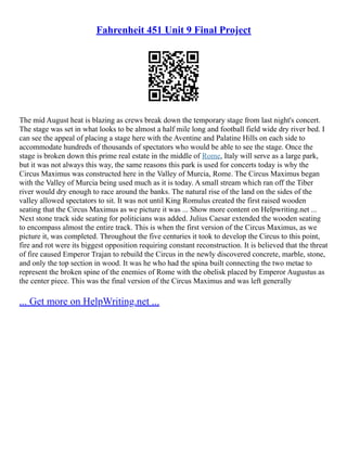 Fahrenheit 451 Unit 9 Final Project
The mid August heat is blazing as crews break down the temporary stage from last night's concert.
The stage was set in what looks to be almost a half mile long and football field wide dry river bed. I
can see the appeal of placing a stage here with the Aventine and Palatine Hills on each side to
accommodate hundreds of thousands of spectators who would be able to see the stage. Once the
stage is broken down this prime real estate in the middle of Rome, Italy will serve as a large park,
but it was not always this way, the same reasons this park is used for concerts today is why the
Circus Maximus was constructed here in the Valley of Murcia, Rome. The Circus Maximus began
with the Valley of Murcia being used much as it is today. A small stream which ran off the Tiber
river would dry enough to race around the banks. The natural rise of the land on the sides of the
valley allowed spectators to sit. It was not until King Romulus created the first raised wooden
seating that the Circus Maximus as we picture it was ... Show more content on Helpwriting.net ...
Next stone track side seating for politicians was added. Julius Caesar extended the wooden seating
to encompass almost the entire track. This is when the first version of the Circus Maximus, as we
picture it, was completed. Throughout the five centuries it took to develop the Circus to this point,
fire and rot were its biggest opposition requiring constant reconstruction. It is believed that the threat
of fire caused Emperor Trajan to rebuild the Circus in the newly discovered concrete, marble, stone,
and only the top section in wood. It was he who had the spina built connecting the two metae to
represent the broken spine of the enemies of Rome with the obelisk placed by Emperor Augustus as
the center piece. This was the final version of the Circus Maximus and was left generally
... Get more on HelpWriting.net ...
 