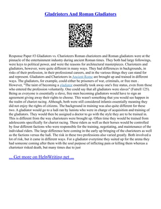 Gladrioters And Roman Gladiators
Response Paper #3 Gladiators vs. Charioteers Roman charioteers and Roman gladiators were at the
pinnacle of the entertainment industry during ancient Roman times. They both had large followings,
were keys to political power, and were the reasons for architectural masterpieces. Charioteers and
gladiators, however, were quite different in many ways. They had differences in backgrounds, in
risks of their profession, in their professional careers, and in the various things they can stand for
and represent. Gladiators and Charioteers in Ancient Rome are brought up and trained in different
ways. The gladiators, for example, could either be prisoners of war, criminals, or free men .
However, "The taint of becoming a gladiator essentially took away one's free status, even from those
who entered the profession voluntarily. One could say that all gladiators were slaves" (Futrell 125).
Being as everyone is essentially a slave, free men becoming gladiators would have to sign an
agreement giving away their rights to choose. This wasn't something that you would see happen in
the realm of chariot racing. Although, both were still considered infamis essentially meaning they
did not enjoy the rights of citizens. The background in training was also quite different for these
two. A gladiator would go to a ludi ran by lunista who were in charge of acquisition and training of
the gladiators. They would then be assigned a doctor to go with the style they are to be trained in.
This is different from the way charioteers were brought up. Often time they would be trained from
adolescents specifically for chariot racing. These riders as well as their horses would be controlled
by four different factions who were responsible for the training, negotiating, and maintenance of the
individual riders. The large difference here coming in the early up bringing of the charioteers as well
as the factions versus the ludi. The risk in these two professions also varied greatly. Both involved a
lot of risk, but it came in different ways. For a gladiator everytime they suited up for the arena they
had someone coming after them with the soul purpose of inflicting pain or killing them whereas a
charioteer risked death, but many times due to just
... Get more on HelpWriting.net ...
 