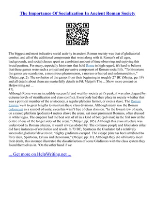 The Importance Of Socialization In Ancient Roman Society
The biggest and most indicative social activity in ancient Roman society was that of gladiatorial
combat, and all of the additional components that went along with it. Roman's of all ages,
backgrounds, and social classes spent an exorbitant amount of time observing and enjoying this
brutal pastime. For many, especially historians that hold Rome in high regard, it's hard to believe
that these games were such a critical and pervasive component of Roman social life. "To historians
the games are scandalous, a monstrous phenomenon, a morass or hatred and sadomasochism,"
(Meijer, pp. 2). The evolution of the games from their beginning in roughly 27 BC (Meijer, pp. 19)
and all details about them are masterfully details in Fik Meijer's The ... Show more content on
Helpwriting.net ...
47).
Although Rome was an incredibly successful and wealthy society at it's peak, it was also plagued by
extreme levels of stratification and class conflict. Everybody had their place in society whether that
was a political member of the aristocracy, a regular plebeian farmer, or even a slave. The Roman
Empire went to great lengths to maintain these class divisions. Although many saw the Roman
colosseum as a symbol of unity, even this wasn't free of class division. "In the lowest row of seats,
on a raised platform (podium) 4 metres above the arena, sat most prominent Romans, often dressed
in white togas. The emperor had the best seat of all in a kind of box (pulvinar) in the first row at the
centre of one of the longer sides of the arena," (Meijer, pp. 105). Although this class structure was
understood by Roman citizens, it wasn't always abided by. The common people and Gladiators alike
did have instances of revolution and revolt. In 73 BC, Spartacus the Gladiator led a relatively
successful gladiator/slave revolt, "eighty gladiators escaped. The escape plan has been attributed to
three men, Spartacus, Crixus and Oenomaus," (Meijer, pp. 31). Although they did ultimately meet
their death, this instance illustrated the dissatisfaction of some Gladiators with the class system they
found themselves in. "On the other hand if we
... Get more on HelpWriting.net ...
 