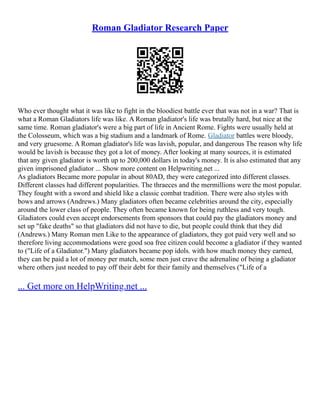 Roman Gladiator Research Paper
Who ever thought what it was like to fight in the bloodiest battle ever that was not in a war? That is
what a Roman Gladiators life was like. A Roman gladiator's life was brutally hard, but nice at the
same time. Roman gladiator's were a big part of life in Ancient Rome. Fights were usually held at
the Colosseum, which was a big stadium and a landmark of Rome. Gladiator battles were bloody,
and very gruesome. A Roman gladiator's life was lavish, popular, and dangerous The reason why life
would be lavish is because they got a lot of money. After looking at many sources, it is estimated
that any given gladiator is worth up to 200,000 dollars in today's money. It is also estimated that any
given imprisoned gladiator ... Show more content on Helpwriting.net ...
As gladiators Became more popular in about 80AD, they were categorized into different classes.
Different classes had different popularities. The thraeces and the mermillions were the most popular.
They fought with a sword and shield like a classic combat tradition. There were also styles with
bows and arrows (Andrews.) Many gladiators often became celebrities around the city, especially
around the lower class of people. They often became known for being ruthless and very tough.
Gladiators could even accept endorsements from sponsors that could pay the gladiators money and
set up "fake deaths" so that gladiators did not have to die, but people could think that they did
(Andrews.) Many Roman men Like to the appearance of gladiators, they got paid very well and so
therefore living accommodations were good soa free citizen could become a gladiator if they wanted
to ("Life of a Gladiator.") Many gladiators became pop idols. with how much money they earned,
they can be paid a lot of money per match, some men just crave the adrenaline of being a gladiator
where others just needed to pay off their debt for their family and themselves ("Life of a
... Get more on HelpWriting.net ...
 