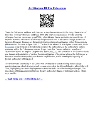 Architecture Of The Colosseum
"Once the Colosseum had been built, it seems to have become the model for many, if not most, of
those that followed" (Hopkins and Beard 2005, 24). The Colosseum stands proudly upon the
villainous Emperor Nero's once grand Valley of the Golden House, projecting the munificence of
Imperial Roman Architecture. Its ultimate design could be said to be formed through purpose or
function. However, this does not do justice to the importance of architecture within Roman society
(Thornton and Thornton in Lyes 1999, 2). The functions, whether it be religious or otherwise, of the
Colosseum were irrelevant to the ultimate design of the architecture, as the architectural features
contained within the Colosseum's ultimate design created an "instant archetype, a marker of
'Romanness' across the empire" (Hopkins and Beard 2005, 25). The clever use of the classical orders
and façades, and adaptation of existing Roman architecture of the period allowed the Colosseum to
become a model for many subsequent Roman amphitheatres, whilst showing the ingenuity of
Roman architecture of the period.
The architectural vocabulary of the Colosseum saw the clever use of existing Roman design
practices to create a final structure which became a precedent for all Amphitheatres which followed.
Thus, highlighting the overriding importance of the aesthetics the ultimate design displayed. The
importance of the appearance in the final design's architecture begins with the conventions which
were used for
... Get more on HelpWriting.net ...
 