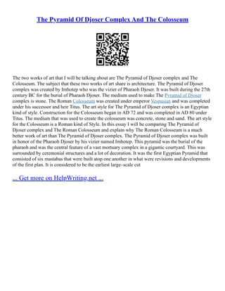 The Pyramid Of Djoser Complex And The Colosseum
The two works of art that I will be talking about are The Pyramid of Djoser complex and The
Colosseum. The subject that these two works of art share is architecture. The Pyramid of Djoser
complex was created by Imhotep who was the vizier of Pharaoh Djoser. It was built during the 27th
century BC for the burial of Pharaoh Djoser. The medium used to make The Pyramid of Djoser
complex is stone. The Roman Colosseum was created under emperor Vespasian and was completed
under his successor and heir Titus. The art style for The Pyramid of Djoser complex is an Egyptian
kind of style. Construction for the Colosseum began in AD 72 and was completed in AD 80 under
Titus. The medium that was used to create the colosseum was concrete, stone and sand. The art style
for the Colosseum is a Roman kind of Style. In this essay I will be comparing The Pyramid of
Djoser complex and The Roman Colosseum and explain why The Roman Colosseum is a much
better work of art than The Pyramid of Djoser complex. The Pyramid of Djoser complex was built
in honor of the Pharaoh Djoser by his vizier named Imhotep. This pyramid was the burial of the
pharaoh and was the central feature of a vast mortuary complex in a gigantic courtyard. This was
surrounded by ceremonial structures and a lot of decoration. It was the first Egyptian Pyramid that
consisted of six mastabas that were built atop one another in what were revisions and developments
of the first plan. It is considered to be the earliest large–scale cut
... Get more on HelpWriting.net ...
 