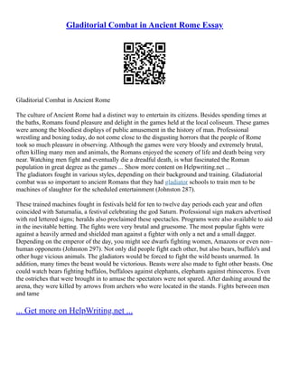 Gladitorial Combat in Ancient Rome Essay
Gladitorial Combat in Ancient Rome
The culture of Ancient Rome had a distinct way to entertain its citizens. Besides spending times at
the baths, Romans found pleasure and delight in the games held at the local coliseum. These games
were among the bloodiest displays of public amusement in the history of man. Professional
wrestling and boxing today, do not come close to the disgusting horrors that the people of Rome
took so much pleasure in observing. Although the games were very bloody and extremely brutal,
often killing many men and animals, the Romans enjoyed the scenery of life and death being very
near. Watching men fight and eventually die a dreadful death, is what fascinated the Roman
population in great degree as the games ... Show more content on Helpwriting.net ...
The gladiators fought in various styles, depending on their background and training. Gladiatorial
combat was so important to ancient Romans that they had gladiator schools to train men to be
machines of slaughter for the scheduled entertainment (Johnston 287).
These trained machines fought in festivals held for ten to twelve day periods each year and often
coincided with Saturnalia, a festival celebrating the god Saturn. Professional sign makers advertised
with red lettered signs; heralds also proclaimed these spectacles. Programs were also available to aid
in the inevitable betting. The fights were very brutal and gruesome. The most popular fights were
against a heavily armed and shielded man against a fighter with only a net and a small dagger.
Depending on the emperor of the day, you might see dwarfs fighting women, Amazons or even non–
human opponents (Johnston 297). Not only did people fight each other, but also bears, buffalo's and
other huge vicious animals. The gladiators would be forced to fight the wild beasts unarmed. In
addition, many times the beast would be victorious. Beasts were also made to fight other beasts. One
could watch bears fighting buffalos, buffaloes against elephants, elephants against rhinoceros. Even
the ostriches that were brought in to amuse the spectators were not spared. After dashing around the
arena, they were killed by arrows from archers who were located in the stands. Fights between men
and tame
... Get more on HelpWriting.net ...
 