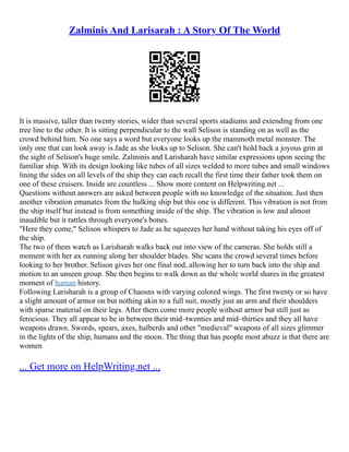 Zalminis And Larisarah : A Story Of The World
It is massive, taller than twenty stories, wider than several sports stadiums and extending from one
tree line to the other. It is sitting perpendicular to the wall Selison is standing on as well as the
crowd behind him. No one says a word but everyone looks up the mammoth metal monster. The
only one that can look away is Jade as she looks up to Selison. She can't hold back a joyous grin at
the sight of Selison's huge smile. Zalminis and Larisharah have similar expressions upon seeing the
familiar ship. With its design looking like tubes of all sizes welded to more tubes and small windows
lining the sides on all levels of the ship they can each recall the first time their father took them on
one of these cruisers. Inside are countless ... Show more content on Helpwriting.net ...
Questions without answers are asked between people with no knowledge of the situation. Just then
another vibration emanates from the hulking ship but this one is different. This vibration is not from
the ship itself but instead is from something inside of the ship. The vibration is low and almost
inaudible but it rattles through everyone's bones.
"Here they come," Selison whispers to Jade as he squeezes her hand without taking his eyes off of
the ship.
The two of them watch as Larisharah walks back out into view of the cameras. She holds still a
moment with her ax running along her shoulder blades. She scans the crowd several times before
looking to her brother. Selison gives her one final nod, allowing her to turn back into the ship and
motion to an unseen group. She then begins to walk down as the whole world shares in the greatest
moment of human history.
Following Larisharah is a group of Chaosns with varying colored wings. The first twenty or so have
a slight amount of armor on but nothing akin to a full suit, mostly just an arm and their shoulders
with sparse material on their legs. After them come more people without armor but still just as
ferocious. They all appear to be in between their mid–twenties and mid–thirties and they all have
weapons drawn. Swords, spears, axes, halberds and other "medieval" weapons of all sizes glimmer
in the lights of the ship, humans and the moon. The thing that has people most abuzz is that there are
women
... Get more on HelpWriting.net ...
 