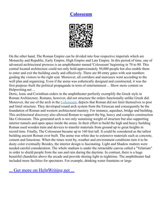 Colosseum
On the other hand, The Roman Empire can be divided into four respective imperials which are
Monarchy and Republic, Early Empire, High Empire and Late Empire. In this period of time, one of
advanced architectural prowess is an amphitheater named 'Colosseum' beginning in 70 to 80. This
central located architecture could not only hold approximately 50,000 people but also enable them
to enter and exit the building easily and effectively. There are 80 entry gates with seat numbers
guiding the visitors to the right seat. Moreover, all corridors and staircases went according to the
well plan and organizing. Even if the arena was esthetically designed and constructed, it was the
first purpose–built the political propaganda in term of entertainment ... Show more content on
Helpwriting.net ...
Doric, Ionic and Corinthian orders in the amphitheater perfectly exemplify the Greek style in
Roman Architecture. Romans, however, did not structure the orders functionally unlike Greek did.
Moreover, the use of the arch in the Colosseum, depicts that Roman did not limit themselves to post
and lintel structure. They developed round arch system from the Etruscan and consequently be the
foundation of Roman and western architectural mastery. For instance, aqueduct, bridge and building.
This architectural discovery also allowed Roman to support the big, heavy and complex construction
like Colosseum. This generated arch is not only sustaining weight of structure but also supporting
interior tunnels and open space inside the arena. In their effort to build the high and heavy building
Roman used wooden train and devices to transfer materials from ground up to great heights in
record time. Finally, The Colosseum became up to 160 feet tall. It could be considered as the tallest
building ancient Roman ever built. The arena was white due to extensive materials such as concrete,
cement and limestone. When the times went by, weather and environment conditions turn it to be
dusty color eventually Besides, the interior design is fascinating. Light and Shadow matters were
needed careful consideration. The whole stadium is under the retractable canvas called a "Velarium"
in order to shield people from the sun and rain during the daytime. In contrast, there is a huge
beautiful chandelier above the arcade and provide shining light in nighttime. The amphitheater had
included more facilities for spectators. For example, drinking water fountains or large
... Get more on HelpWriting.net ...
 