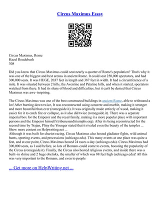 Circus Maximus Essay
Circus Maximus, Rome
Hazel Roudebush
308
Did you know that Circus Maximus could seat nearly a quarter of Rome's population? That's why it
was one of the biggest and best arenas in ancient Rome. It could seat 250,000 spectators, and had
300,000 seats. It was HUGE, 2037 feet in length and 387 feet in width. It had a circumference of a
mile. It was situated between 2 hills, the Aventine and Palatine hills, and when it started, spectators
watched from there. It had its share of blood and difficulties, but it can't be denied that Circus
Maximus was awe–inspiring.
The Circus Maximus was one of the best constructed buildings in ancient Rome, able to withstand a
lot! After burning down twice, It was reconstructed using concrete and marble, making it stronger
and more beautiful than ever (romeguide.it). It was originally made entirely of wood, making it
easier for it to catch fire or collapse, as it also did twice (romeguide.it). There was a separate
imperial box for the Emperor and the royal family, making it a more popular place with important
persons and the Emperor himself (tribunesandtriumphs.org). After its being reconstructed for the
second time by Trajan, Pliny the Younger stated that it rivaled even the beauty of the temples ...
Show more content on Helpwriting.net ...
Although it was built for chariot racing, Circus Maximus also hosted gladiator fights, wild animal
hunts, sporting events, and processions (uchicago.edu). This many events at one place was quite a
feat, and at one point, Circus Maximus hosted 24 races a day (uchicago.edu). Circus Maximus had
300,000 seats, as I said before, so lots of Romans could come to events, boosting the popularity of
the Circus (romeguide.it). Finally, the Circus also hosted religious events, and inside there was a
built–in shrine and 2 huge obelisks, the smaller of which was 88 feet high (uchicago.edu)! All this
was very important to the Romans, and even to people
... Get more on HelpWriting.net ...
 