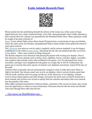 Exotic Animals Research Paper
Blood soaked into the sand baking beneath the inferno of the roman sun, while a pack of dogs
ripped furiously into a man's unarmored body. Up to fifty–thousand people where wildly cheering as
their extreme thirst for violence was quenched by the bloodshed before them. Many spectacles could
be caught at the great coliseum of
Rome: Exotic animal fights where rhinos faced off against lions, reenactments of epic naval battles
where the entire arena was flooded, and gladiatorial hand to hand combat which spilled the blood of
many great warriors.
The colosseum was massive even by today's standards, and by ancient standards it was the biggest
amphitheater in the whole Roman empire. Stretching into the sky one hundred and fifty–seven feet,
it was almost ... Show more content on Helpwriting.net ...
The Roman emperors were obsessed with pleasing the people with exciting new displays. Due to
that obsession, Exotic animals such as rhinos, lions, elephants, lynxes, ostriches, hippos, crocodiles
and countless other animals where often exhibited in the games. over five thousand lions, bears,
crocodiles, and tigers were slaughtered in the games on a single day in AD 50. Furthermore, the
games got so extreme that entire species of animals were depleted, and entirely wiped off the face of
the earth.
Animals where commonly starved, and purposely enraged in order to make them more likely to
fight to the death. One historic match was won by an elephant, when it seized a broken spear head
with his trunk, and then used it to gouge out the eye of the rhinoceros it was fighting. Animals
weren't always pitted against each other though, sometimes the entire arena would be turned into a
forest instead, and citizens were invited to openly hunt the ostriches and turkeys that were released
into the grounds of the arena.
Other fights included reenactments of famous battles, sometimes if the crowd was lucky, they would
have the opportunity to witness a naval reenactment. Historians theorize that the arena was flooded
with water through three tubes that fed into
... Get more on HelpWriting.net ...
 