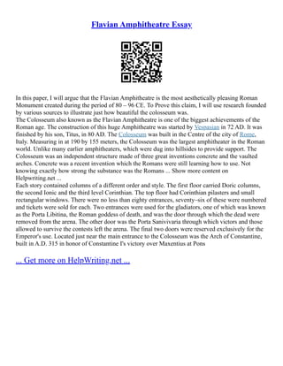 Flavian Amphitheatre Essay
In this paper, I will argue that the Flavian Amphitheatre is the most aesthetically pleasing Roman
Monument created during the period of 80 – 96 CE. To Prove this claim, I will use research founded
by various sources to illustrate just how beautiful the colosseum was.
The Colosseum also known as the Flavian Amphitheatre is one of the biggest achievements of the
Roman age. The construction of this huge Amphitheatre was started by Vespasian in 72 AD. It was
finished by his son, Titus, in 80 AD. The Colosseum was built in the Centre of the city of Rome,
Italy. Measuring in at 190 by 155 meters, the Colosseum was the largest amphitheater in the Roman
world. Unlike many earlier amphitheaters, which were dug into hillsides to provide support. The
Colosseum was an independent structure made of three great inventions concrete and the vaulted
arches. Concrete was a recent invention which the Romans were still learning how to use. Not
knowing exactly how strong the substance was the Romans ... Show more content on
Helpwriting.net ...
Each story contained columns of a different order and style. The first floor carried Doric columns,
the second Ionic and the third level Corinthian. The top floor had Corinthian pilasters and small
rectangular windows. There were no less than eighty entrances, seventy–six of these were numbered
and tickets were sold for each. Two entrances were used for the gladiators, one of which was known
as the Porta Libitina, the Roman goddess of death, and was the door through which the dead were
removed from the arena. The other door was the Porta Sanivivaria through which victors and those
allowed to survive the contests left the arena. The final two doors were reserved exclusively for the
Emperor's use. Located just near the main entrance to the Colosseum was the Arch of Constantine,
built in A.D. 315 in honor of Constantine I's victory over Maxentius at Pons
... Get more on HelpWriting.net ...
 