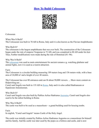 How To Build Colosseum
Colosseum
When Was It Built?
The Colosseum was built in 70 AD in Rome, Italy and it is also known as the Flavian Amphitheater.
Who Built It?
The colosseum is the largest amphitheatre that was ever built, The construction of the Colosseum
began under the rule of emperor Vespasian in 72 AD, and was completed in 80 AD under his heir
Titus, Further modifications were made during the rule of Domitian (81–96).
Why Was It Built?
The colosseum was used as main entertainment for ancient romans e.g. watching gladiator and
animal fights, now it is used as a tourist attraction.
Facts
The Colosseum is a circular building measuring 189 meters long and 156 meters wide, with a base
area of 24,000 m² and a height of over 48 meters.
The Colosseum has over 80 entrances and can fit about 50,000 viewers. ... Show more content on
Helpwriting.net ...
Castel sant'Angelo was built in 135 AD in Rome, Italy and it is also called Hadrianeum or
Sepulcrum Antoninorum.
Who Built It?
Castel sant'Angelo was also built by Publius Aelius Hadrianus Augustus, Castel sant'Angelo also
used to be the tallest building in Rome.
Why Was It Built?
The castle was built to be used as a mausoleum – a grand building used for housing tombs.
Facts
In english, "Castel sant'Angelo" means Castle of the Holy Angel.
The castle was initially created by Publius Aelius Hadrianus Augustus as a mausoleum for himself
and his family. And the castle was later used by the popes as a fortress and castle, and is now
 