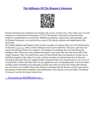 The Influence Of The Roman Colosseum
Roman architecture has influenced our modern–day society in many ways. One of the ways is by the
construction of the Roman Colosseum in 72 A.D. The Roman Colosseum was the first major
stadium or amphitheater to ever be built. Without the planning, construction, and techniques used
for Roman Colosseum, we would not have some of the famous stadiums and amphitheaters that
exist today.
The Yankee Stadium and Staples Center are both examples of stadiums that were well influenced by
the Roman Colosseum. Many similar techniques were used to build the Colosseum, and were also
used in the making of these two stadiums. An example of a technique that was used during the
building of the Colosseum is the architectural design of the arches that are in the Great Hall of the
Yankee Stadium. They were built from a series of stone blocks that were placed in a certain way to
hold them together in the shape of an arch. Another example of important idea that the Romans
developed, and used often was organized labor. Organized labor was useful because it was a way of
sorting all the workers and their skills into the appropriate and corresponding jobs. It also provided a
working system including receiving breaks, lunches and some set work hours along with medical
care for when it was needed. Many other different techniques that the Romans created were used in
the making of other famous stadiums and amphitheaters and continue to be used today. The Roman
Colosseum was the first major stadium ever
... Get more on HelpWriting.net ...
 