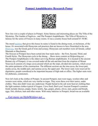 Pompei Amphitheatre Research Paper
Now lets visit a couple of places in Pompei. Some famous and interesting places are The Villa of the
Mysteries, The Garden of fugitives , and The Pompeii Amphitheatre. The Villa of Mysteries is
famous for the series of Frescos in many rooms. It was a country house built around 65–50 BC.
The mural painting that gives this house its name is found in the dining room, or triclinium, of the
house. It's associated with Dionysian cult practices that are known to have flourished in the area.
Dionysus, was the Greek god of wine and ecstasy. Dionysian cult members were all female, called
Maenads or Bacchantes.
The frescoes at Pompeii have been sorted into four main styles – the First, Second, Third, and
Fourth Styles. The Dionysian cycle in the dining ... Show more content on Helpwriting.net ...
The Pompeii Amphitheatre is the oldest surviving Roman amphitheatre. It is located in the ancient
Roman city of Pompeii, it was covered under all the ash and dust from the eruption of Mount
Vesuvius.It consists of a large cavea around which are the steps, divided into sections, which cover
the entire perimeter of the construction. The different sections are the ima cavea, the lower part,
media cavea, the middle part, and summa cavea, the upper part. The lower seats were reserved for
dignitaries, people considered to be important because of high rank or office. The higher seats were
for plebeians, commoners.
Now let's look at the clothes of Pompei. In ancient Pompeii, men wore togas, woolen robes and
women wore stolas, which are very similar to togas. They wore these over their tunics, under
clothes. They also didn't wear any underwear. People buried in the ash wore heavier clothing than
the light summer clothes typical of August. I love food, Don't you? Ancient Pompeii's common
foods include cheeses, poppy, beans, lentils, figs, grapes, plums, olives, nuts, grains and breads,
eggs, fish, chicken, ham and other meats. With many bakeries in Pompeii, bread was an available
... Get more on HelpWriting.net ...
 