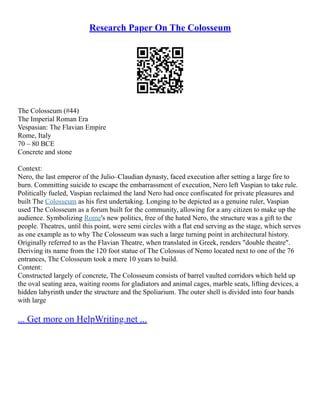 Research Paper On The Colosseum
The Colosseum (#44)
The Imperial Roman Era
Vespasian: The Flavian Empire
Rome, Italy
70 – 80 BCE
Concrete and stone
Context:
Nero, the last emperor of the Julio–Claudian dynasty, faced execution after setting a large fire to
burn. Committing suicide to escape the embarrassment of execution, Nero left Vaspian to take rule.
Politically fueled, Vaspian reclaimed the land Nero had once confiscated for private pleasures and
built The Colosseum as his first undertaking. Longing to be depicted as a genuine ruler, Vaspian
used The Colosseum as a forum built for the community, allowing for a any citizen to make up the
audience. Symbolizing Rome's new politics, free of the hated Nero, the structure was a gift to the
people. Theatres, until this point, were semi circles with a flat end serving as the stage, which serves
as one example as to why The Colosseum was such a large turning point in architectural history.
Originally referred to as the Flavian Theatre, when translated in Greek, renders "double theatre".
Deriving its name from the 120 foot statue of The Colossus of Nemo located next to one of the 76
entrances, The Colosseum took a mere 10 years to build.
Content:
Constructed largely of concrete, The Colosseum consists of barrel vaulted corridors which held up
the oval seating area, waiting rooms for gladiators and animal cages, marble seats, lifting devices, a
hidden labyrinth under the structure and the Spoliarium. The outer shell is divided into four bands
with large
... Get more on HelpWriting.net ...
 