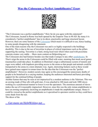 Was the Colosseum a Perfect Amphitheatre? Essay
"The Colosseum was a perfect amphitheatre." How far do you agree with this statement?
The Colosseum, located in Rome was built opened by the Emperor Titus in 80 AD. By many it is
considered a "perfect amphitheatre" due to its décor, practicality and large structural layout.
However, there are some features of the Colosseum which mean it is difficult to use, hence leading
to some people disagreeing with the statement.
One of the main reasons why the Colosseum was and is so highly respected is the buildings
durability. This is due to the use of travertine in places of critical importance such as the pillars
supporting the seating. Travertine is a hard, strong local rock which when used with pozzolana
concrete creates very stable ... Show more content on Helpwriting.net ...
The Colosseum also had features besides size that made it unique to any other amphitheatre. In
Titus's reign the arena in the Colosseum could be filled with water, meaning that mock naval games
(naumachia) could take place. In addition in Domitian's reign a subterranean system of tunnels and
cages were added, with trapdoors providing access to the arena so that people and animals could be
transported to the arena in a more dramatic way. Again, interesting features such as these would
have gained mass support in roman times for the idea that the Colosseum was the "perfect
amphitheatre". However, modern society may agree as this encouraged the unnecessary deaths of
people to be brutalised in a varying manner, keeping the audiences interested and hence providing
support for the continual killing of people.
Another feature that may be seen as too impractical by a modern audience is the Valerium. This was
an awning made of blue silk with gold stars. It was attached to 240 masts and took 1000 slaves
working in a synchronised manner to lower it over the spectators. The enormous amount of slaves
makes the use of it reasonably impractical. However, since this was the only roman amphitheatre to
have an awning completely encircling an amphitheatre it made the amphitheatre unique. Hence it
could be viewed as the perfect amphitheatre as it specialised in spectator comfort as they could have
some shade from the sun.
The décor of the
... Get more on HelpWriting.net ...
 