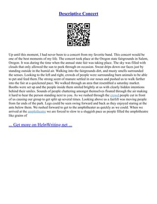 Descriptive Concert
Up until this moment, I had never been to a concert from my favorite band. This concert would be
one of the best moments of my life. The concert took place at the Oregon state fairgrounds in Salem,
Oregon. It was during the time when the annual state fair was taking place. The sky was filled with
clouds that only allowed the sun to peek through on occasion. Sweat drips down our faces just by
standing outside in the humid air. Walking into the fairgrounds dirt, and musty smells surrounded
the senses. Looking to the left and right, crowds of people were surrounding barn animals to be able
to pet and feed them.The strong scent of manure settled in our noses and pushed us to walk farther
into the fair at a quickened pace. We walked through an area that resembled a saturday market.
Booths were set up and the people inside them smiled brightly at us with clearly hidden intentions
behind their smiles. Sounds of people chattering amongst themselves floated through the air making
it hard to hear the person standing next to you. As we rushed through the crowd people cut in front
of us causing our group to get split up several times. Looking above us a fairlift was moving people
from far ends of the park. Legs could be seen swing forward and back as they enjoyed staring at the
ants below them. We rushed forward to get to the amphitheater as quickly as we could. When we
arrived at the amphitheatre we are forced to slow to a sluggish pace as people filled the amphitheatre
like grains of
... Get more on HelpWriting.net ...
 
