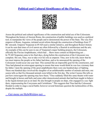 Political and Cultural Significance of the Flavian...
Assess the political and cultural significance of the construction and initial use of the Colosseum.
Throughout the history of Ancient Rome, the construction of public buildings was used as a political
tool, to manipulate the views of the people and to demonstrate the power of the State. The very first
emperor of Rome, Augustus, initiated social reform through the construction of buildings from 27
BC onwards. Emperor Vespasian in 69 AD used a similar initiative, and throughout Rome's history
it can be seen that times of civil unrest are often followed by a flourish in architecture and the arts.
An example of this can be seen in one of Vespasian's major building projects, the Colosseum,
officially the Flavian Amphitheatre, which had ... Show more content on Helpwriting.net ...
In 79 AD Vespasian came to his final days, dying before the construction of the Colosseum was
complete. His son, Titus, was to take over his role as emperor. Titus, new in his role, knew that he
too must impress the people as his father had done, and so he announced the opening of the
Colosseum would occur one year later. This seemed like an impossible goal for the constructers, and
Titus had planned an extravagant opening to ensure that none would think he was less visionary than
his father. Upon the opening of the great amphitheatre there were one hundred days of fighting.
These one hundred days involved the slaughter of an unfathomable number of animals and men; one
source tells us that five thousand animals were killed in the first day. The writer Cassius Dio tells us
just how extravagant the opening may have been; "Titus suddenly filled this same theatre with water
and brought in horses and bulls and some other domesticated animals that had been taught to behave
in the liquid element just as on land. He also brought in people on ships, who engaged in a sea–fight
there, impersonating the Corcyreans and Corinthians." This suggests that Titus had the Colosseum
flooded in order to stage a naval battle; however several historians question the technicalities of this,
despite the multiple
... Get more on HelpWriting.net ...
 